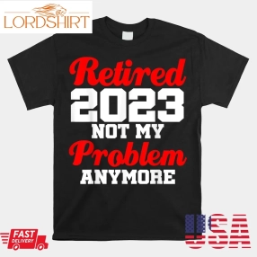 Retired 2023 Not My Problem Anymore Retirement Coworker Shirt